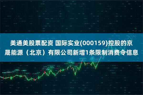 美通美股票配资 国际实业(000159)控股的京晟能源（北京）有限公司新增1条限制消费令信息