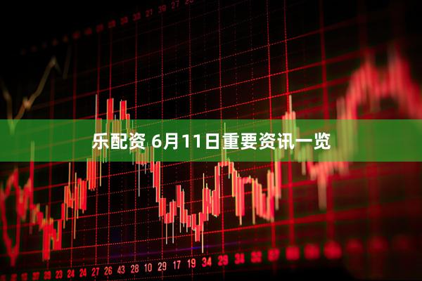 乐配资 6月11日重要资讯一览