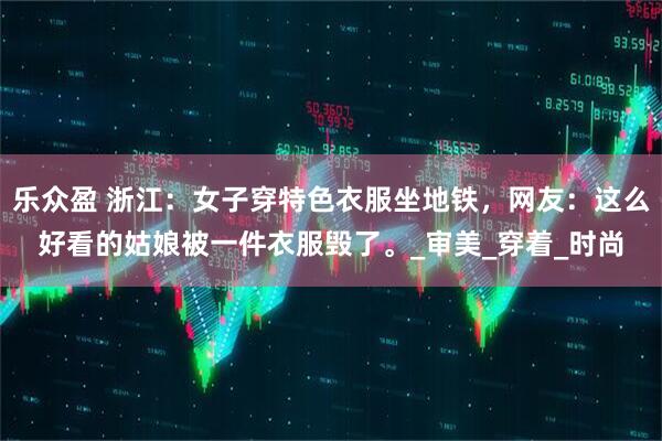 乐众盈 浙江：女子穿特色衣服坐地铁，网友：这么好看的姑娘被一件衣服毁了。_审美_穿着_时尚