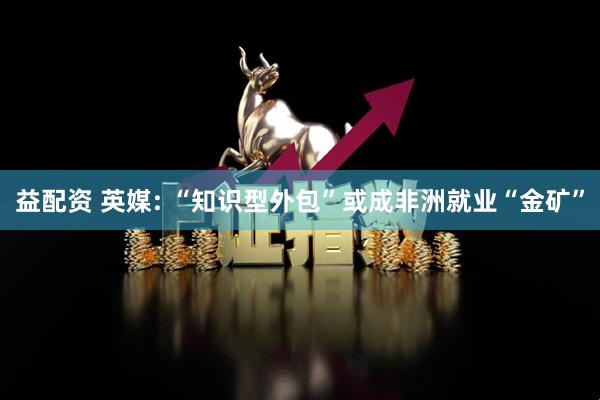 益配资 英媒: “知识型外包”或成非洲就业“金矿”