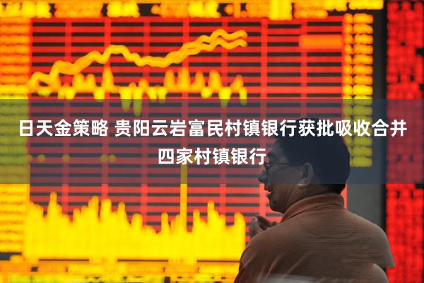 日天金策略 贵阳云岩富民村镇银行获批吸收合并四家村镇银行