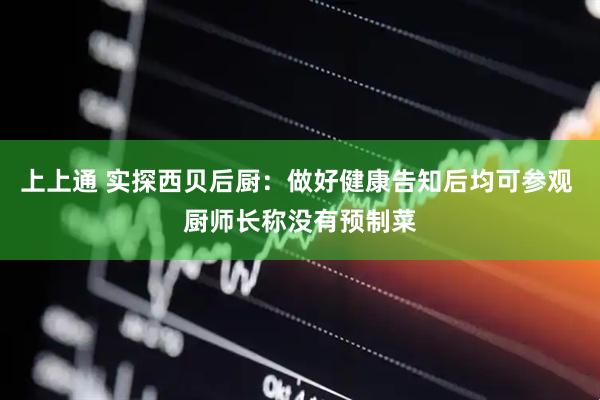 上上通 实探西贝后厨：做好健康告知后均可参观 厨师长称没有预制菜