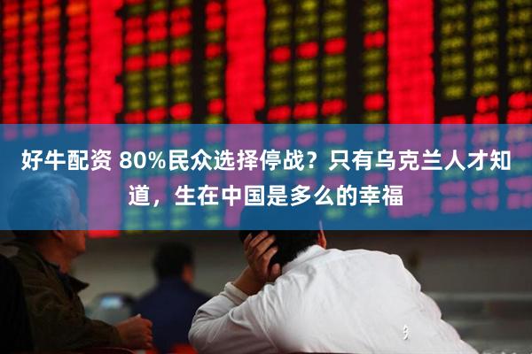 好牛配资 80%民众选择停战？只有乌克兰人才知道，生在中国是多么的幸福