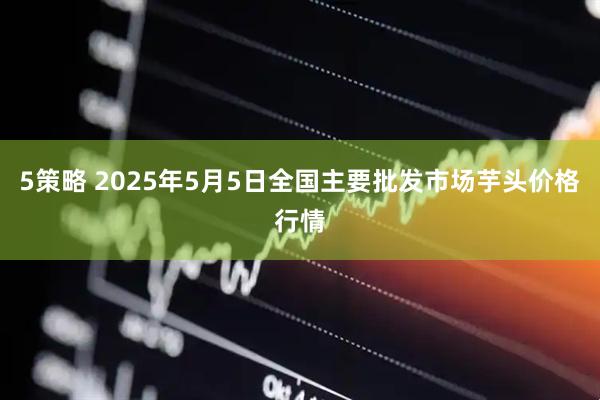 5策略 2025年5月5日全国主要批发市场芋头价格行情