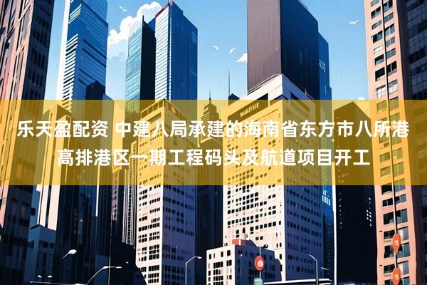 乐天盈配资 中建八局承建的海南省东方市八所港高排港区一期工程码头及航道项目开工