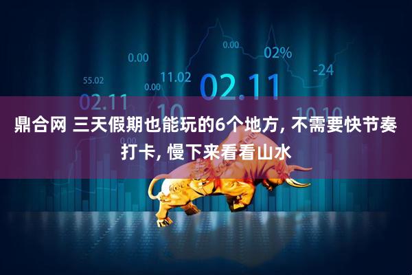 鼎合网 三天假期也能玩的6个地方, 不需要快节奏打卡, 慢下来看看山水
